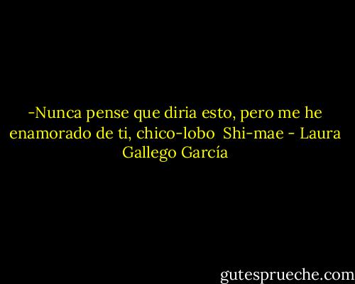 -Nunca pense que diria esto, pero me he enamorado de ti, chico-lobo<br /><br />Shi-mae - Laura Gallego García