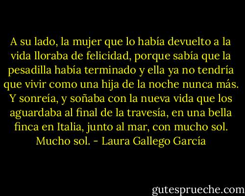 A su lado, la mujer que lo había devuelto a la vida lloraba de felicidad, porque sabía que la pesadilla había terminado y ella ya no tendría que vivir como una hija de la noche nunca más. Y sonreía, y soñaba con la nueva vida que los aguardaba al final de la travesía, en una bella finca en Italia, junto al mar, con mucho sol. Mucho sol. - Laura Gallego García