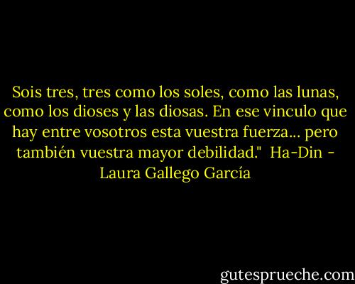Sois tres, tres como los soles, como las lunas, como los dioses y las diosas. En ese vinculo que hay entre vosotros esta vuestra fuerza... pero también vuestra mayor debilidad."<br /><br />Ha-Din - Laura Gallego García