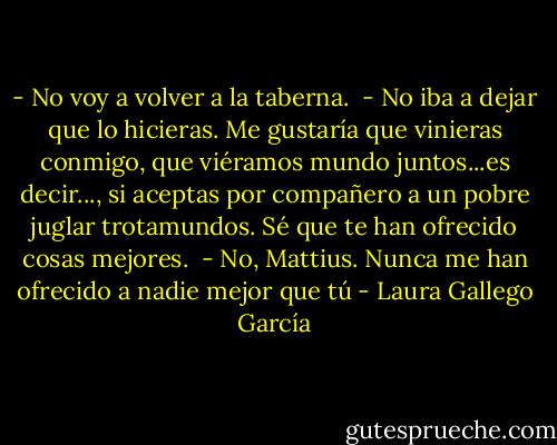 - No voy a volver a la taberna. <br />- No iba a dejar que lo hicieras. Me gustaría que vinieras conmigo, que viéramos mundo juntos...es decir..., si aceptas por compañero a un pobre juglar trotamundos. Sé que te han ofrecido cosas mejores. <br />- No, Mattius. Nunca me han ofrecido a nadie mejor que tú - Laura Gallego García