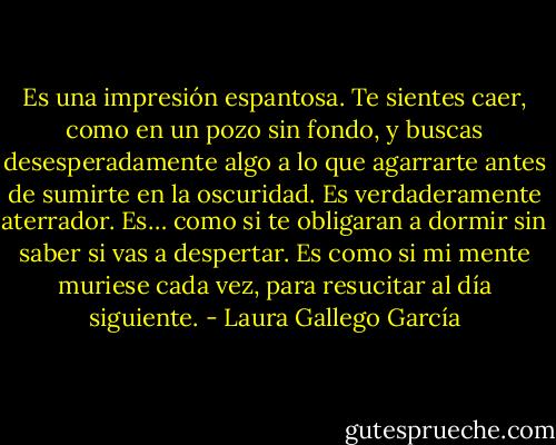 Es una impresión espantosa. Te sientes caer, como en un pozo sin fondo, y buscas desesperadamente algo a lo que agarrarte antes de sumirte en la oscuridad. Es verdaderamente aterrador. Es… como si te obligaran a dormir sin saber si vas a despertar. Es como si mi mente muriese cada vez, para resucitar al día siguiente. - Laura Gallego García