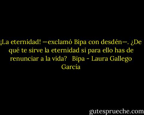 ¡La eternidad! —exclamó Bipa con desdén—. ¿De qué te sirve la eternidad si para ello has de renunciar a la vida? <br /><br />Bipa - Laura Gallego García