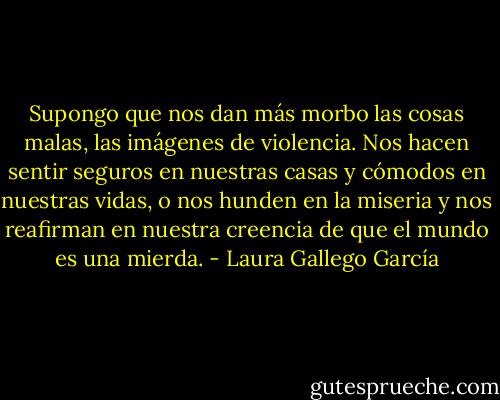 Supongo que nos dan más morbo las cosas malas, las imágenes de violencia. Nos hacen sentir seguros en nuestras casas y cómodos en nuestras vidas, o nos hunden en la miseria y nos reafirman en nuestra creencia de que el mundo es una mierda. - Laura Gallego García