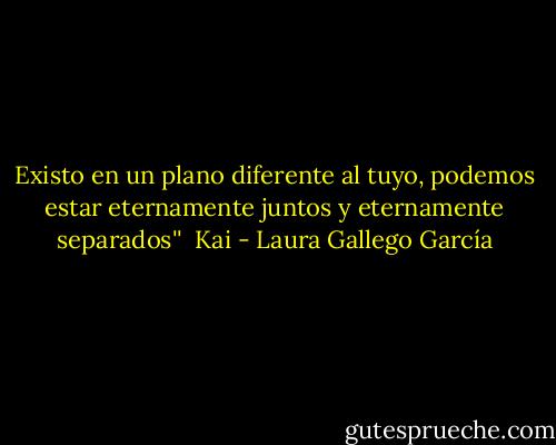 Existo en un plano diferente al tuyo, podemos estar eternamente juntos y eternamente separados''<br /><br />Kai - Laura Gallego García