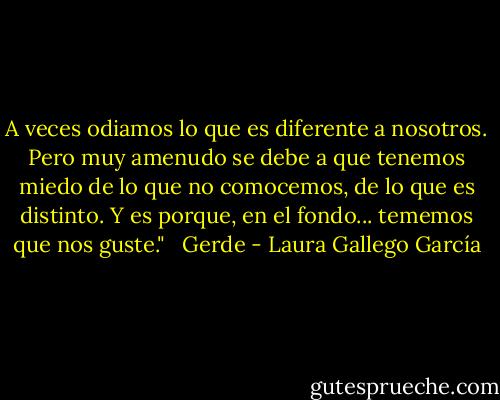 A veces odiamos lo que es diferente a nosotros. Pero muy amenudo se debe a que tenemos miedo de lo que no comocemos, de lo que es distinto. Y es porque, en el fondo... tememos que nos guste." <br /><br />Gerde - Laura Gallego García
