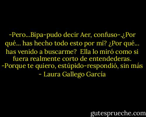 -Pero...Bipa-pudo decir Aer, confuso-.¿Por qué... has hecho todo esto por mí? ¿Por qué... has venido a buscarme?<br /><br />Ella lo miró como si fuera realmente corto de entendederas.<br />-Porque te quiero, estúpido-respondió, sin más - Laura Gallego García