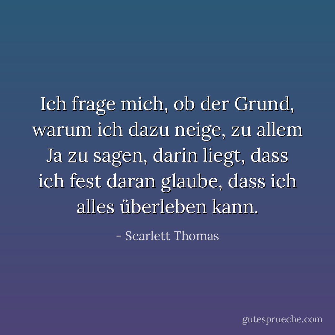 Ich frage mich, ob der Grund, warum ich dazu neige, zu allem Ja zu sagen, darin liegt, dass ich fest daran glaube, dass ich alles überleben kann. - Scarlett Thomas<