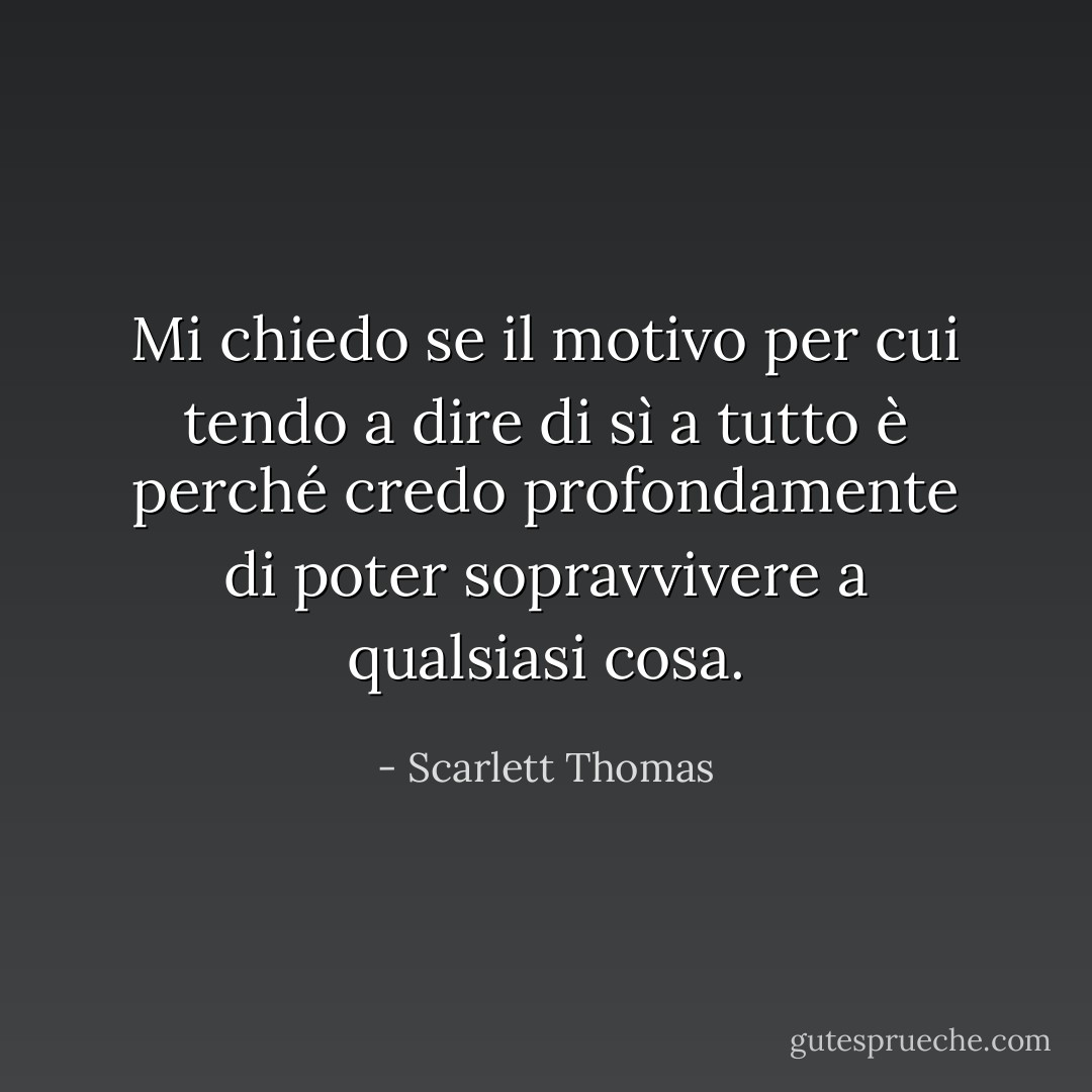 Mi chiedo se il motivo per cui tendo a dire di sì a tutto è perché credo profondamente di poter sopravvivere a qualsiasi cosa. - Scarlett Thomas