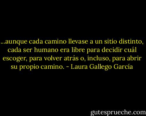 ...aunque cada camino llevase a un sitio distinto, cada ser humano era libre para decidir cuál escoger, para volver atrás o, incluso, para abrir su propio camino. - Laura Gallego García