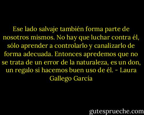 Ese lado salvaje también forma parte de nosotros mismos. No hay que luchar contra él, sólo aprender a controlarlo y canalizarlo de forma adecuada. Entonces apredemos que no se trata de un error de la naturaleza, es un don, un regalo si hacemos buen uso de él. - Laura Gallego García