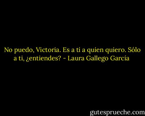 No puedo, Victoria. Es a ti a quien quiero. Sólo a ti, ¿entiendes? - Laura Gallego García