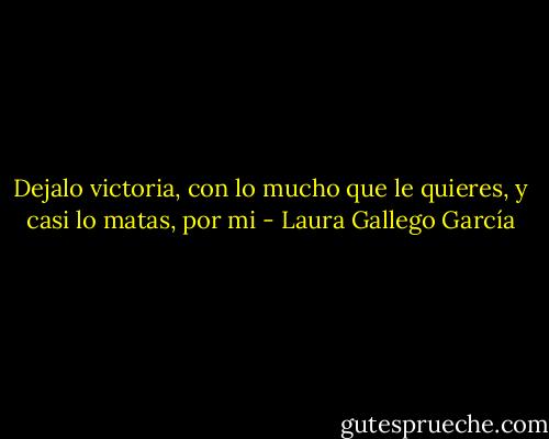 Dejalo victoria, con lo mucho que le quieres, y casi lo matas, por mi - Laura Gallego García