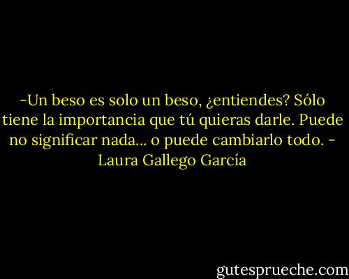 -Un beso es solo un beso, ¿entiendes? Sólo tiene la importancia que tú quieras darle. Puede no significar nada... o puede cambiarlo todo. - Laura Gallego García