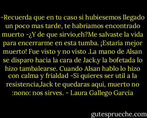 -Recuerda que en tu caso si hubiesemos llegado un poco mas tarde, te habriamos encontrado muerto<br />-¿Y de que sirvio,eh?Me salvaste la vida para encerrarme en esta tumba. ¡Estaria mejor muerto!<br />Fue visto y no visto .La mano de Alsan se disparo hacia la cara de Jack,y la bofetada lo hizo tambalearse.<br />Cuando Alsan hablo lo hizo con calma y frialdad<br />-Si quieres ser util a la resistencia,Jack te quedaras aqui, muerto no :nono: nos sirves. - Laura Gallego García