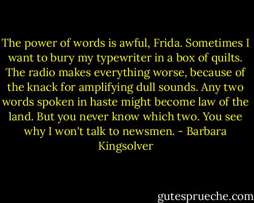 The power of words is awful, Frida. Sometimes I want to bury my typewriter in a box of quilts. The radio makes everything worse, because of the knack for amplifying dull sounds. Any two words spoken in haste might become law of the land. But you never know which two. You see why I won't talk to newsmen. - Barbara Kingsolver