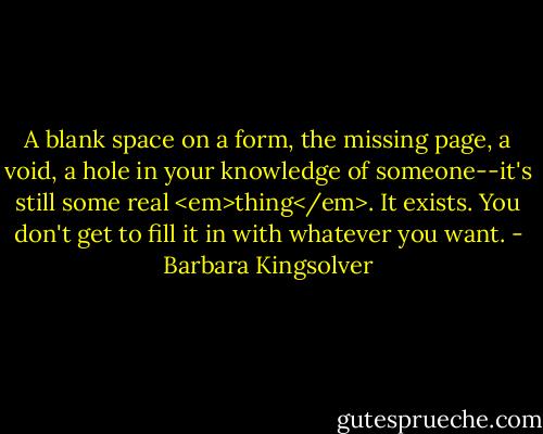 A blank space on a form, the missing page, a void, a hole in your knowledge of someone--it's still some real <em>thing</em>. It exists. You don't get to fill it in with whatever you want. - Barbara Kingsolver