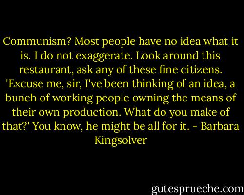 Communism? Most people have no idea what it is. I do not exaggerate. Look around this restaurant, ask any of these fine citizens. 'Excuse me, sir, I've been thinking of an idea, a bunch of working people owning the means of their own production. What do you make of that?' You know, he might be all for it. - Barbara Kingsolver