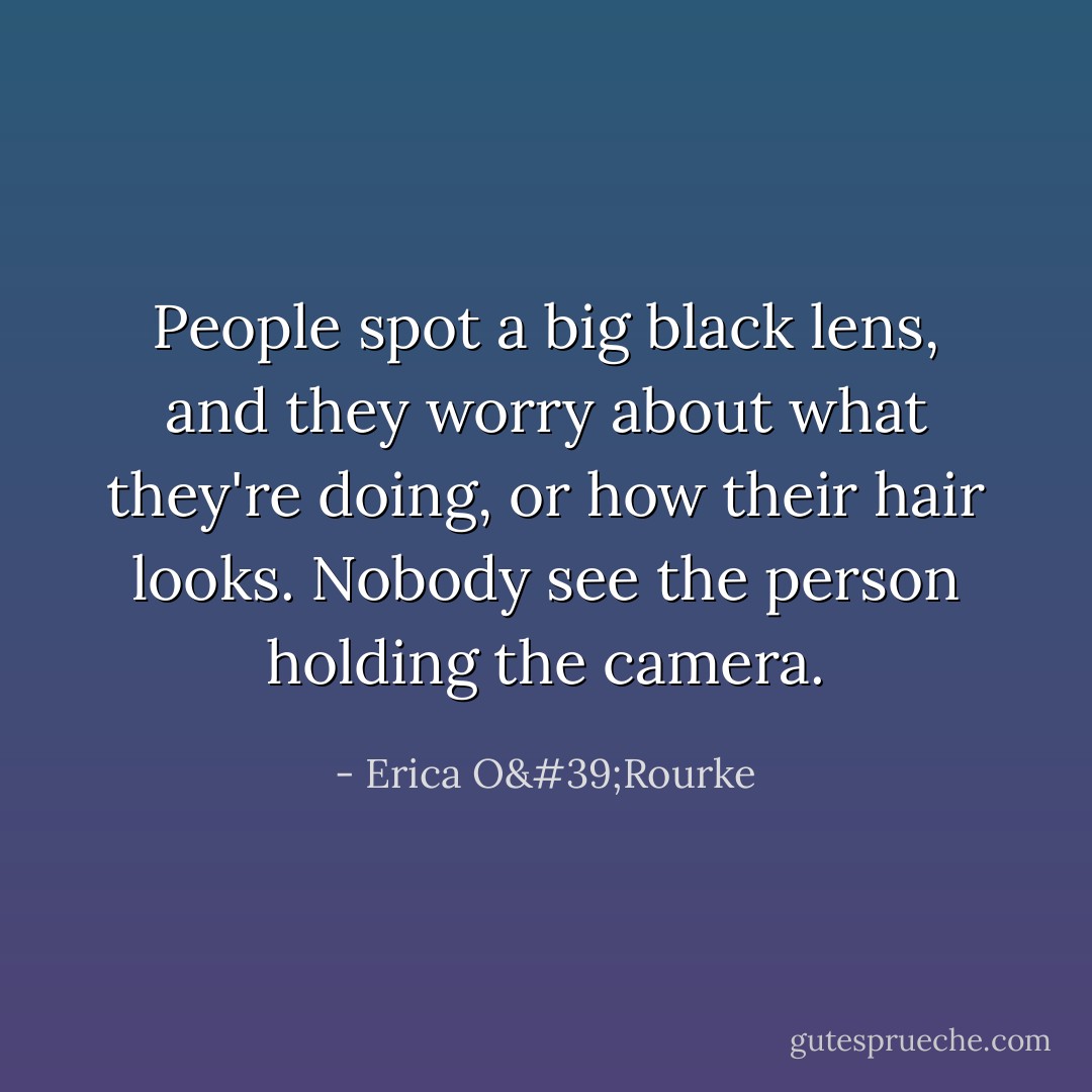 People spot a big black lens, and they worry about what they're doing, or how their hair looks. Nobody see the person holding the camera. - Erica O'Rourke