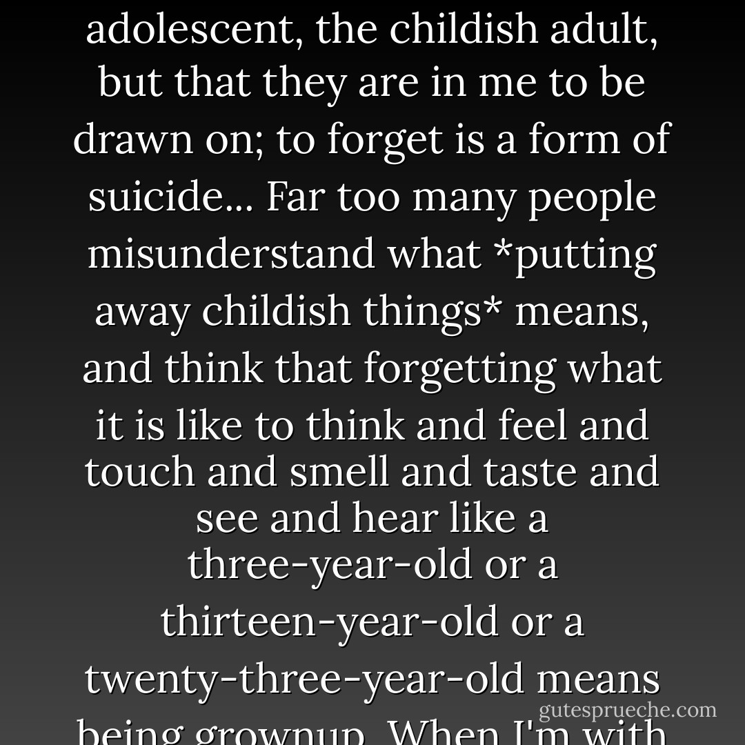 I am still every age that I have been. Because I was once a child, I am always a child. Because I was once a searching adolescent, given to moods and ecstasies, these are still part of me, and always will be... This does not mean that I ought to be trapped or enclosed in any of these ages...the delayed adolescent, the childish adult, but that they are in me to be drawn on; to forget is a form of suicide... Far too many people misunderstand what *putting away childish things* means, and think that forgetting what it is like to think and feel and touch and smell and taste and see and hear like a three-year-old or a thirteen-year-old or a twenty-three-year-old means being grownup. When I'm with these people I, like the kids, feel that if this is what it means to be a grown-up, then I don't ever want to be one. Instead of which, if I can retain a child's awareness and joy, and *be* fifty-one, then I will really learn what it means to be grownup. - Madeleine L'Engle