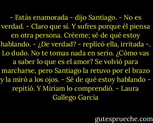 - Estás enamorada - dijo Santiago.<br />- No es verdad.<br />- Claro que sí. Y sufres porque él piensa en otra persona. Créeme; sé de qué estoy hablando.<br />- ¿De verdad? - replicó ella, irritada -. Lo dudo. No te tomas nada en serio. ¿Cómo vas a saber lo que es el amor?<br />Se volvió para marcharse, pero Santiago la retuvo por el brazo y la miró a los ojos.<br />- Sé de qué estoy hablando - repitió.<br />Y Miriam lo comprendió. - Laura Gallego García