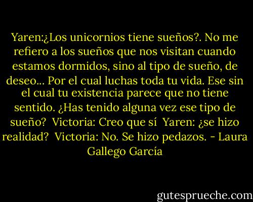 Yaren:¿Los unicornios tiene sueños?. No me refiero a los sueños que nos visitan cuando estamos dormidos, sino al tipo de sueño, de deseo... Por el cual luchas toda tu vida. Ese sin el cual tu existencia parece que no tiene sentido. ¿Has tenido alguna vez ese tipo de sueño? <br />Victoria: Creo que sí <br />Yaren: ¿se hizo realidad? <br />Victoria: No. Se hizo pedazos. - Laura Gallego García