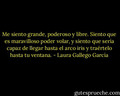 Me siento grande, poderoso y libre. Siento que es maravilloso poder volar, y siento que sería capaz de llegar hasta el arco iris y traértelo hasta tu ventana. - Laura Gallego García
