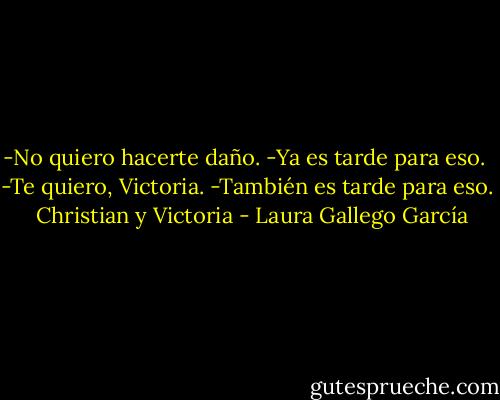 -No quiero hacerte daño.<br />-Ya es tarde para eso. <br />-Te quiero, Victoria.<br />-También es tarde para eso. <br /><br />Christian y Victoria - Laura Gallego García