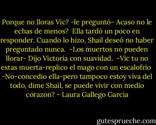 Porque no lloras Vic? -le preguntó- Acaso no le echas de menos? <br />Ella tardó un poco en responder. Cuando lo hizo, Shail deseó no haber preguntado nunca. <br />-Los muertos no pueden llorar- Dijo Victoria con suavidad. <br />-Vic tu no estas muerta-replico el mago con un escalofrío <br />-No-concedio ella-pero tampoco estoy viva del todo, dime Shail, se puede vivir con medio corazon? - Laura Gallego García