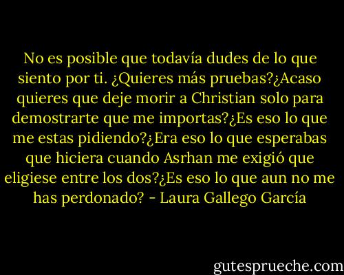 No es posible que todavía dudes de lo que siento por ti. ¿Quieres más pruebas?¿Acaso quieres que deje morir a Christian solo para demostrarte que me importas?¿Es eso lo que me estas pidiendo?¿Era eso lo que esperabas que hiciera cuando Asrhan me exigió que eligiese entre los dos?¿Es eso lo que aun no me has perdonado? - Laura Gallego García