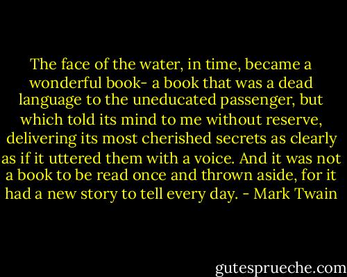 The face of the water, in time, became a wonderful book- a book that was a dead language to the uneducated passenger, but which told its mind to me without reserve, delivering its most cherished secrets as clearly as if it uttered them with a voice. And it was not a book to be read once and thrown aside, for it had a new story to tell every day. - Mark Twain