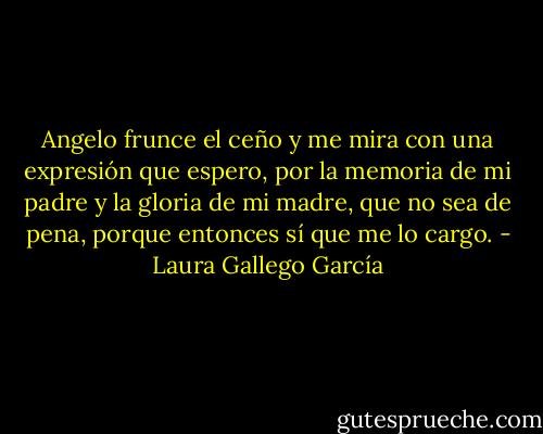Angelo frunce el ceño y me mira con una expresión que espero, por la memoria de mi padre y la gloria de mi madre, que no sea de pena, porque entonces sí que me lo cargo. - Laura Gallego García