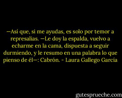 —Así que, si me ayudas, es solo por temor a represalias. —Le doy la espalda, vuelvo a echarme en la cama, dispuesta a seguir durmiendo, y le resumo en una palabra lo que pienso de él—: Cabrón. - Laura Gallego García
