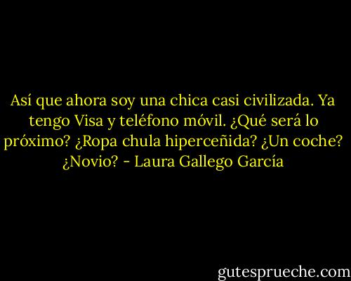 Así que ahora soy una chica casi civilizada. Ya tengo Visa y teléfono móvil. ¿Qué será lo próximo? ¿Ropa chula hiperceñida? ¿Un coche? ¿Novio? - Laura Gallego García