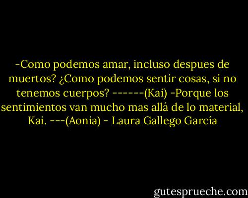 -Como podemos amar, incluso despues de muertos? ¿Como podemos sentir cosas, si no tenemos cuerpos? ------(Kai)<br />-Porque los sentimientos van mucho mas allá de lo material, Kai. ---(Aonia) - Laura Gallego García