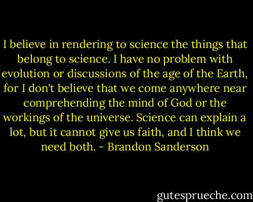 I believe in rendering to science the things that belong to science. I have no problem with evolution or discussions of the age of the Earth, for I don't believe that we come anywhere near comprehending the mind of God or the workings of the universe. Science can explain a lot, but it cannot give us faith, and I think we need both. - Brandon Sanderson