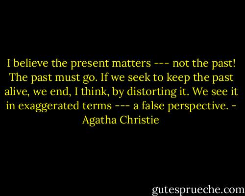 I believe the present matters --- not the past! The past must go. If we seek to keep the past alive, we end, I think, by distorting it. We see it in exaggerated terms --- a false perspective. - Agatha Christie