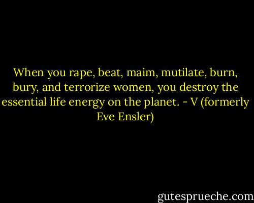 When you rape, beat, maim, mutilate, burn, bury, and terrorize women, you destroy the essential life energy on the planet. - V (formerly Eve Ensler)