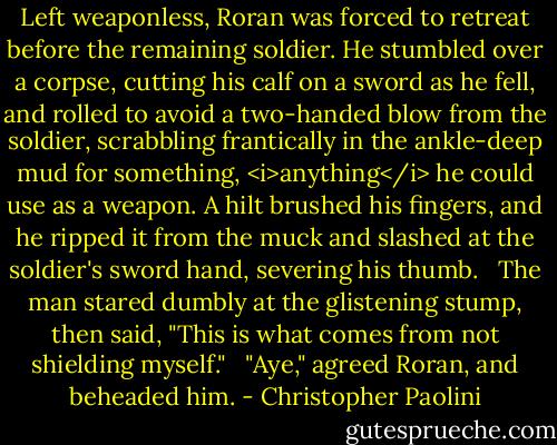 Left weaponless, Roran was forced to retreat before the remaining soldier. He stumbled over a corpse, cutting his calf on a sword as he fell, and rolled to avoid a two-handed blow from the soldier, scrabbling frantically in the ankle-deep mud for something, <i>anything</i> he could use as a weapon. A hilt brushed his fingers, and he ripped it from the muck and slashed at the soldier's sword hand, severing his thumb. <br /><br />The man stared dumbly at the glistening stump, then said, "This is what comes from not shielding myself." <br /><br />"Aye," agreed Roran, and beheaded him. - Christopher Paolini