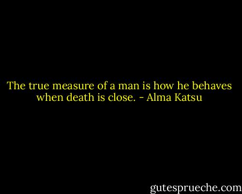 The true measure of a man is how he behaves when death is close. - Alma Katsu