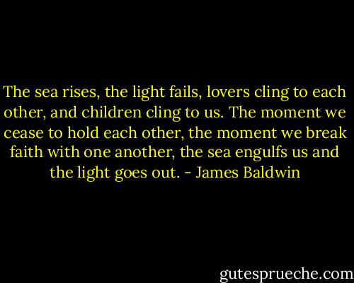 The sea rises, the light fails, lovers cling to each other, and children cling to us. The moment we cease to hold each other, the moment we break faith with one another, the sea engulfs us and the light goes out. - James Baldwin