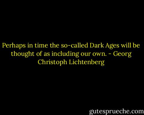 Perhaps in time the so-called Dark Ages will be thought of as including our own. - Georg Christoph Lichtenberg