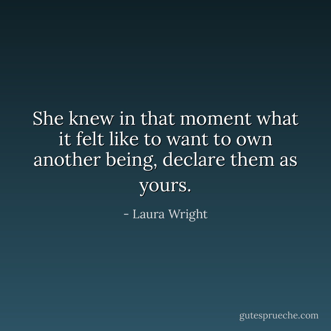 She knew in that moment what it felt like to want to own another being, declare them as yours. - Laura Wright