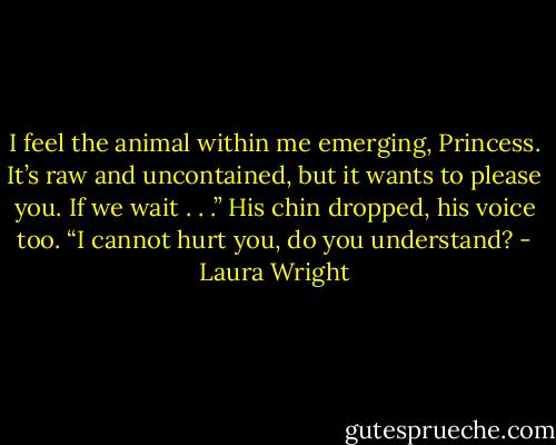 I feel the animal within me emerging, Princess. It’s raw and uncontained, but it wants to please you. If we wait . . .” His chin dropped, his voice too. “I cannot hurt you, do you understand? - Laura Wright