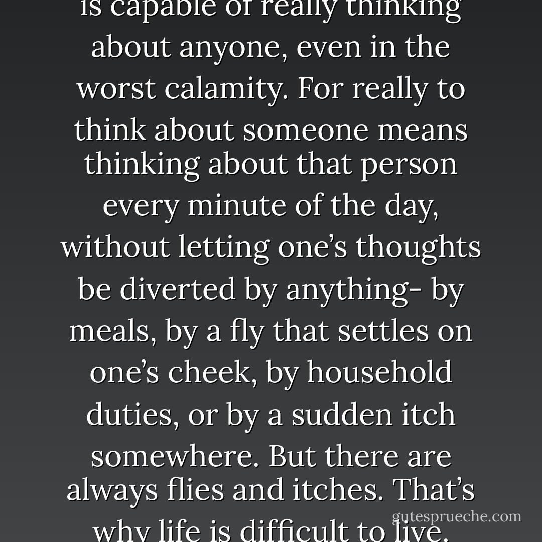 In fact, it comes to this: nobody is capable of really thinking about anyone, even in the worst calamity. For really to think about someone means thinking about that person every minute of the day, without letting one’s thoughts be diverted by anything- by meals, by a fly that settles on one’s cheek, by household duties, or by a sudden itch somewhere. But there are always flies and itches. That’s why life is difficult to live. - Albert Camus