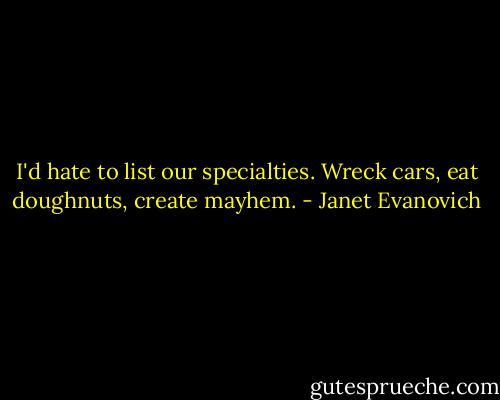 I'd hate to list our specialties. Wreck cars, eat doughnuts, create mayhem. - Janet Evanovich
