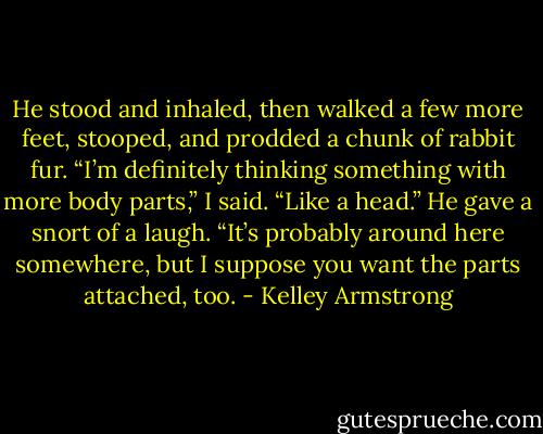 He stood and inhaled, then walked a few more feet, stooped, and prodded a chunk of rabbit fur.<br />“I’m definitely thinking something with more body parts,” I said. “Like a head.”<br />He gave a snort of a laugh. “It’s probably around here somewhere, but I suppose you want the parts attached, too. - Kelley Armstrong