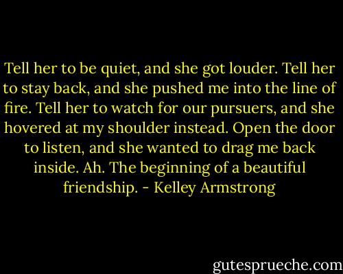Tell her to be quiet, and she got louder. Tell her to stay back, and she pushed me into the line of fire. Tell her to watch for our pursuers, and she hovered at my shoulder instead. Open the door to listen, and she wanted to drag me back inside.<br />Ah. The beginning of a beautiful friendship. - Kelley Armstrong