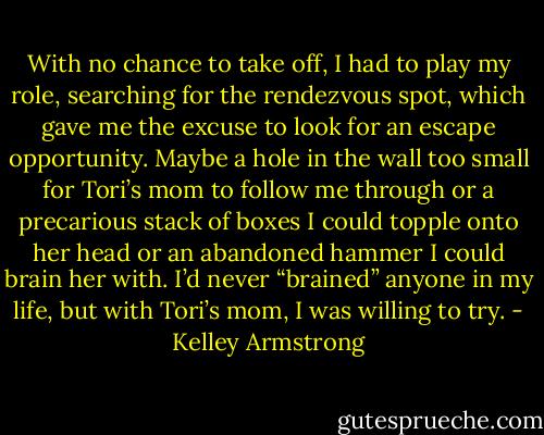 With no chance to take off, I had to play my role, searching for the rendezvous spot, which gave me the excuse to look for an escape opportunity. Maybe a hole in the wall too small for Tori’s mom to follow me through or a precarious stack of boxes I could topple onto her head or an abandoned hammer I could brain her with. I’d never “brained” anyone in my life, but with Tori’s mom, I was willing to try. - Kelley Armstrong