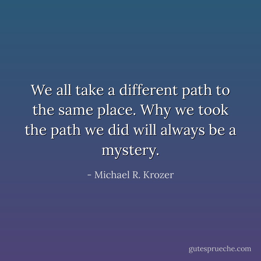 We all take a different path to the same place. Why we took the path we did will always be a mystery. - Michael R. Krozer