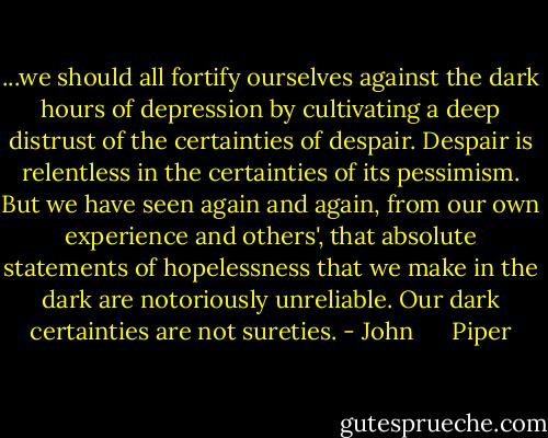 ...we should all fortify ourselves against the dark hours of depression by cultivating a deep distrust of the certainties of despair. Despair is relentless in the certainties of its pessimism. But we have seen again and again, from our own experience and others', that absolute statements of hopelessness that we make in the dark are notoriously unreliable. Our dark certainties are not sureties. - John      Piper